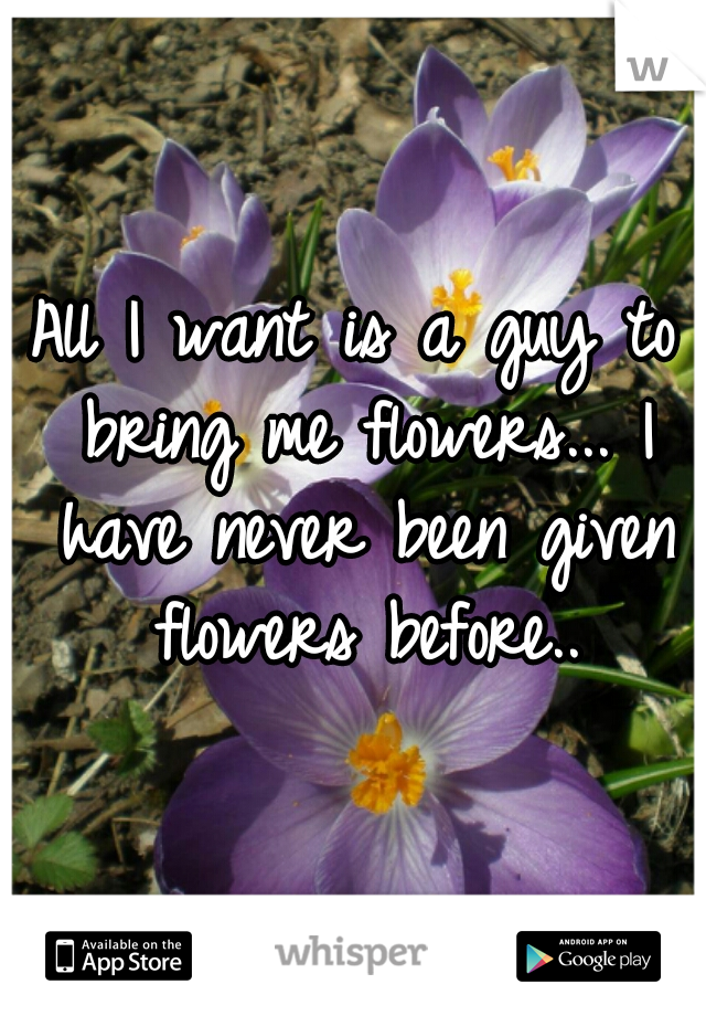 All I want is a guy to bring me flowers... I have never been given flowers before..