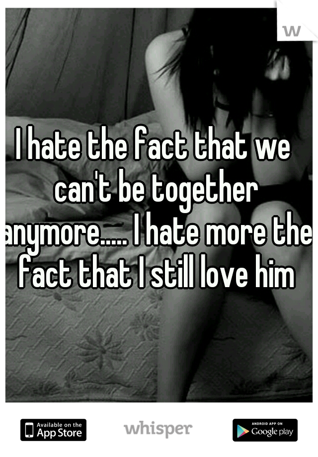 I hate the fact that we can't be together anymore..... I hate more the fact that I still love him