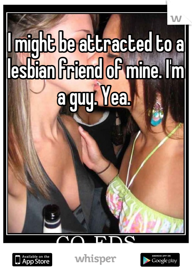 I might be attracted to a lesbian friend of mine. I'm a guy. Yea. 