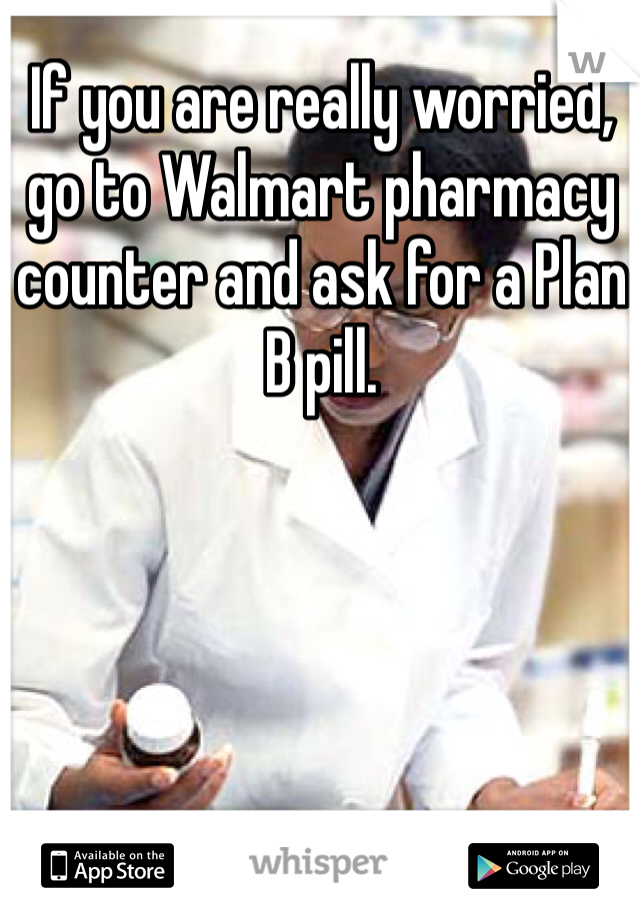 If you are really worried, go to Walmart pharmacy counter and ask for a Plan B pill. 