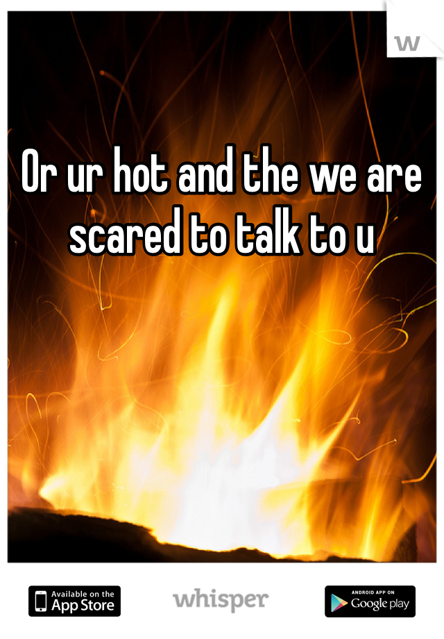 Or ur hot and the we are scared to talk to u 