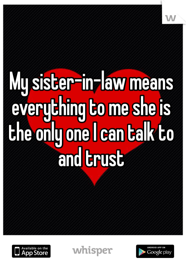 My sister-in-law means everything to me she is the only one I can talk to and trust 