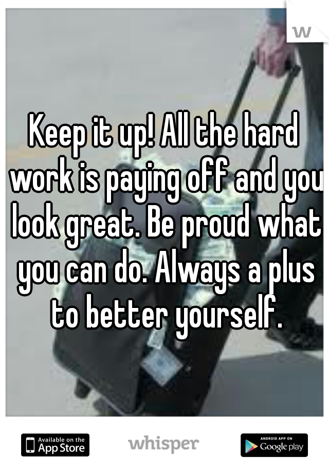 Keep it up! All the hard work is paying off and you look great. Be proud what you can do. Always a plus to better yourself.