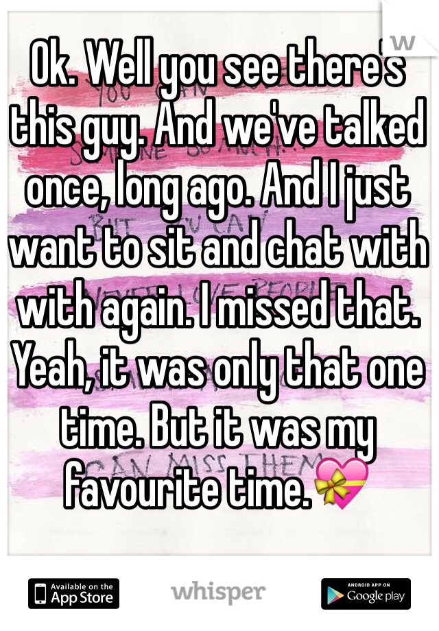 Ok. Well you see there's this guy. And we've talked once, long ago. And I just want to sit and chat with with again. I missed that. Yeah, it was only that one time. But it was my favourite time.💝