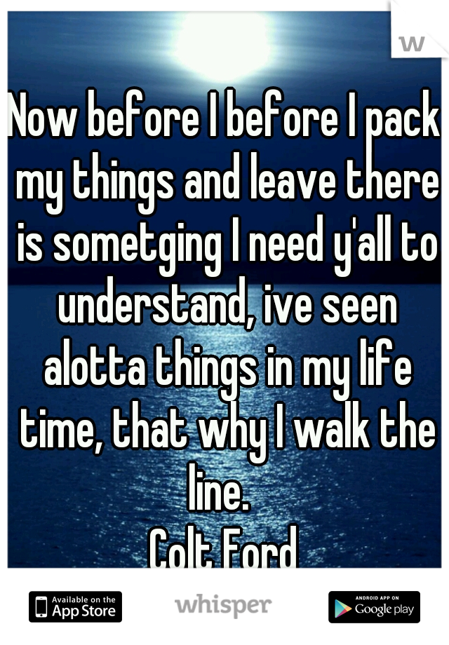 Now before I before I pack my things and leave there is sometging I need y'all to understand, ive seen alotta things in my life time, that why I walk the line.  
Colt Ford