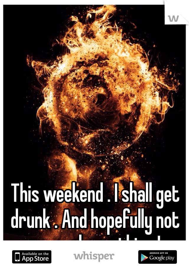 This weekend . I shall get drunk . And hopefully not remember a thing ! 