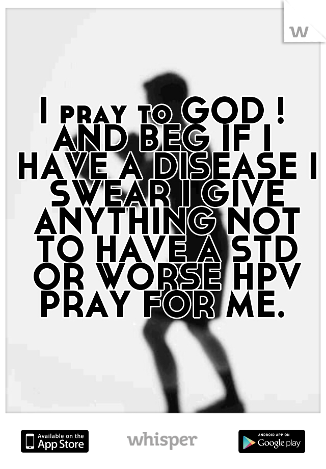 I pray to GOD ! AND BEG IF I  HAVE A DISEASE I SWEAR I GIVE ANYTHING NOT TO HAVE A STD OR WORSE HPV PRAY FOR ME. 