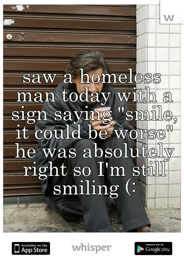 saw a homeless man today with a sign saying "smile, it could be worse" he was absolutely right so I'm still smiling (:
