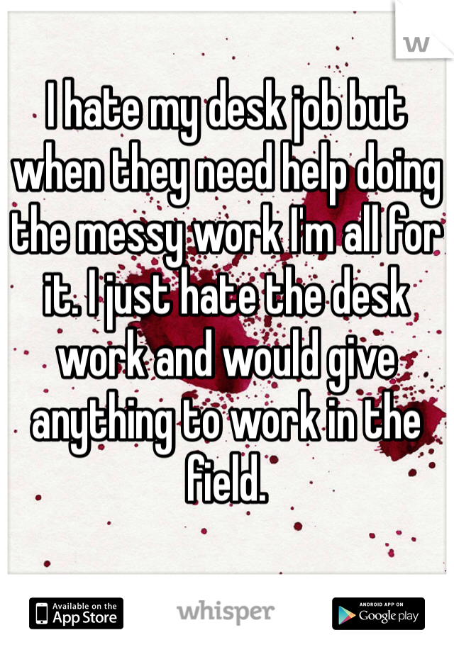 I hate my desk job but when they need help doing the messy work I'm all for it. I just hate the desk work and would give anything to work in the field.