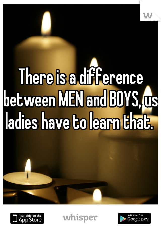 There is a difference between MEN and BOYS, us ladies have to learn that. 