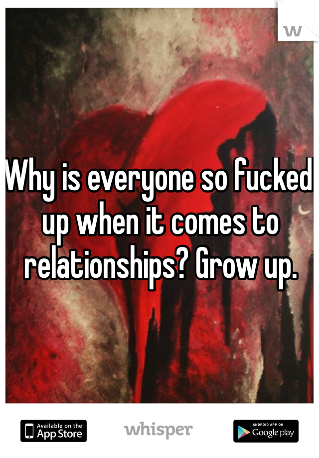 Why is everyone so fucked up when it comes to relationships? Grow up.