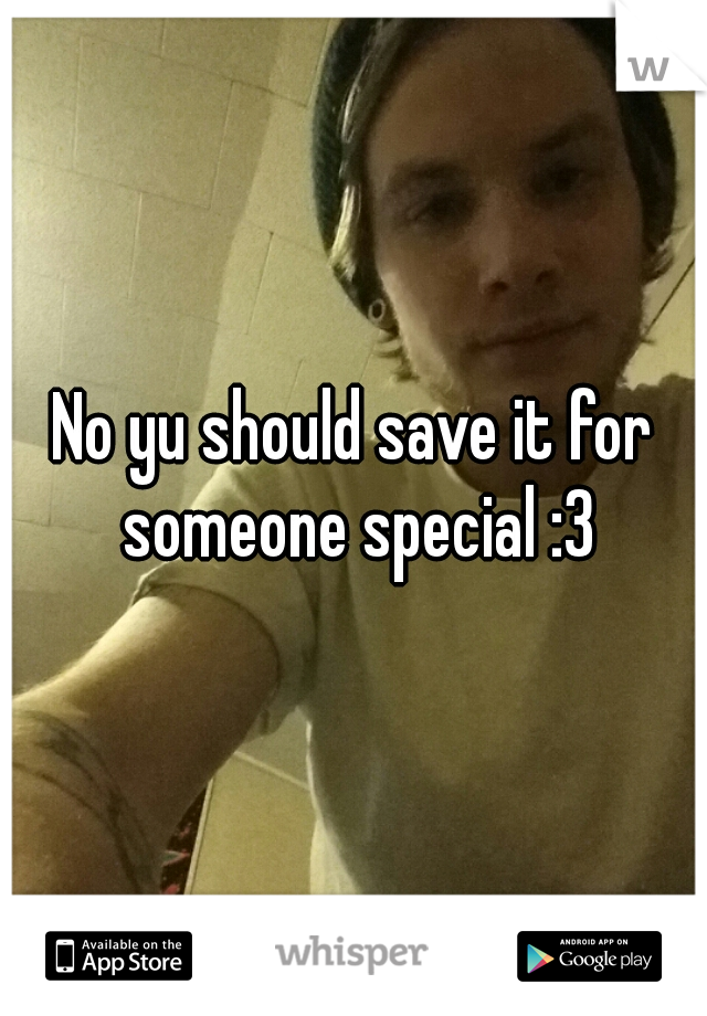 No yu should save it for someone special :3