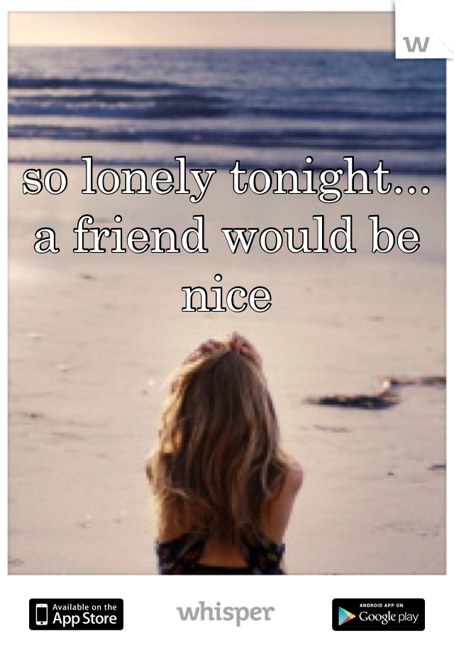 so lonely tonight... a friend would be nice