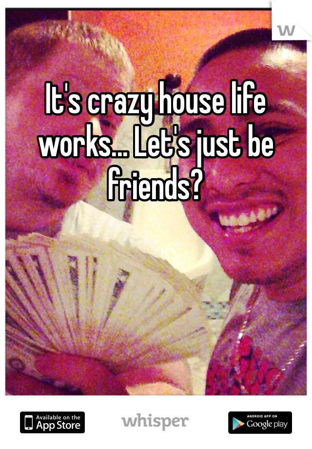 It's crazy house life works... Let's just be friends?