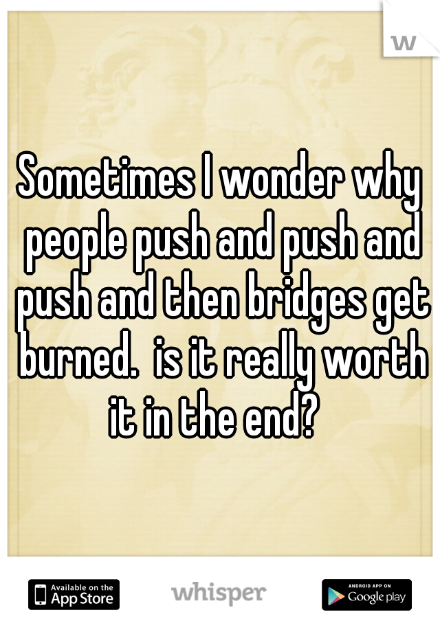 Sometimes I wonder why people push and push and push and then bridges get burned.  is it really worth it in the end?  