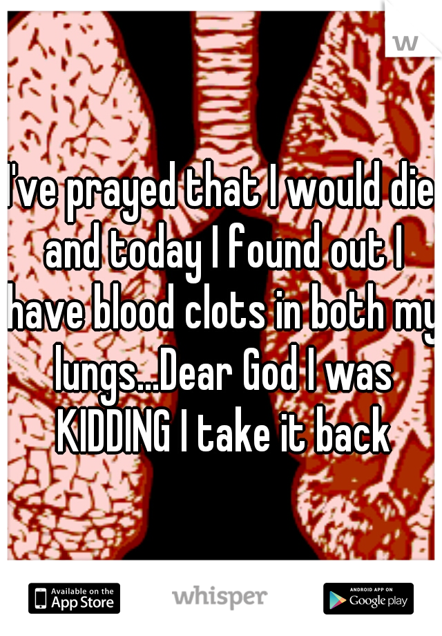I've prayed that I would die and today I found out I have blood clots in both my lungs...Dear God I was KIDDING I take it back