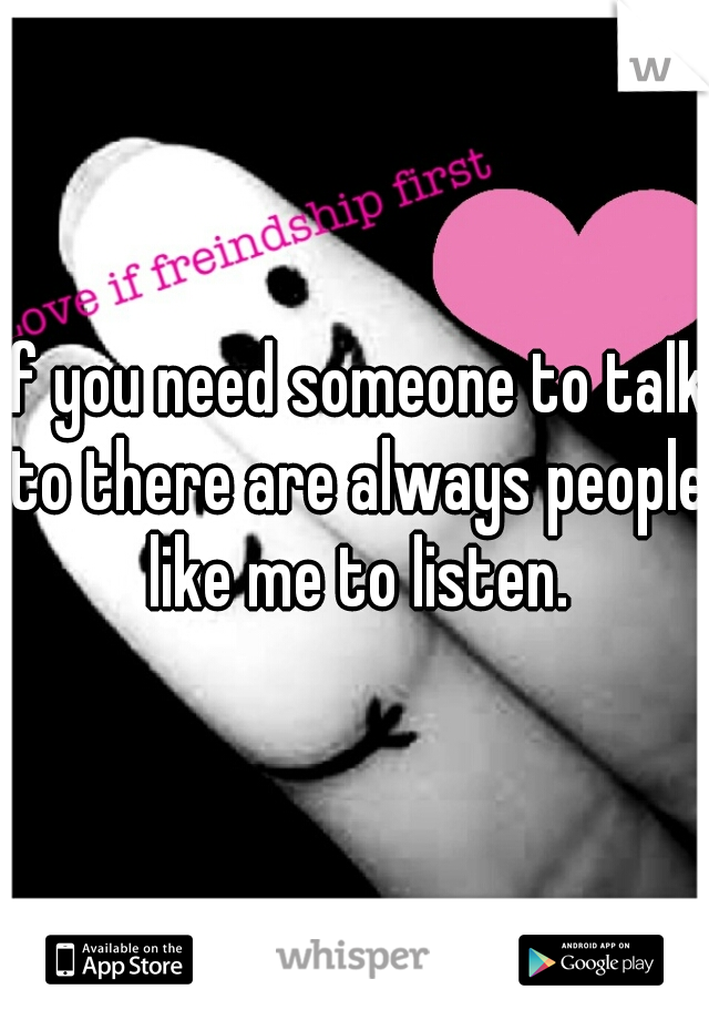 if you need someone to talk to there are always people like me to listen.