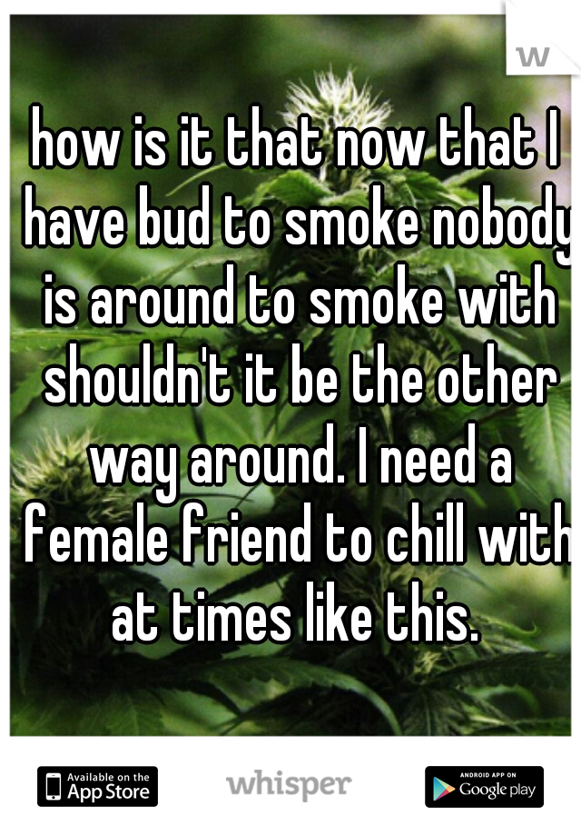how is it that now that I have bud to smoke nobody is around to smoke with shouldn't it be the other way around. I need a female friend to chill with at times like this. 