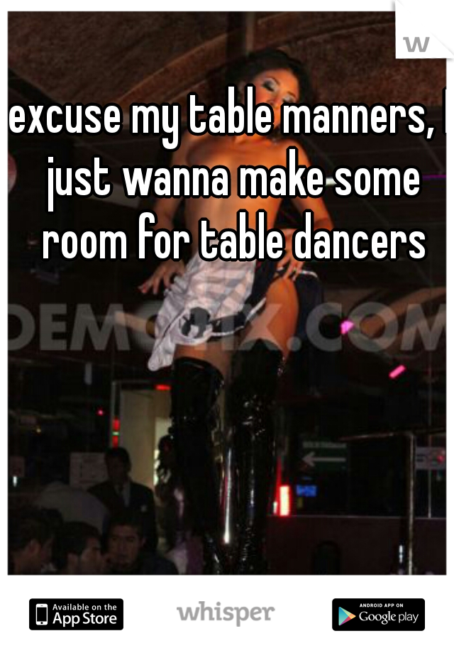 excuse my table manners, I just wanna make some room for table dancers