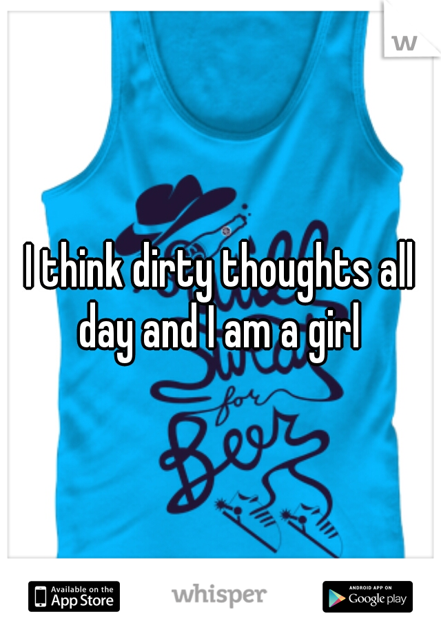 I think dirty thoughts all day and I am a girl 