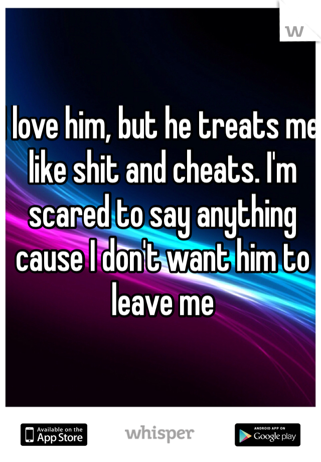 I love him, but he treats me like shit and cheats. I'm scared to say anything cause I don't want him to leave me
