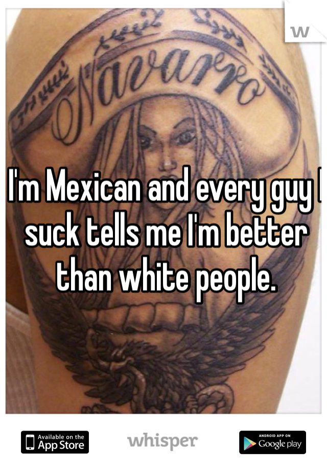 I'm Mexican and every guy I suck tells me I'm better than white people. 