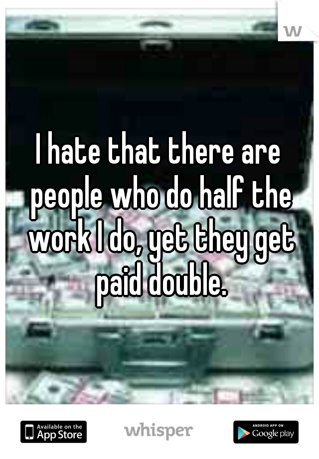 I hate that there are people who do half the work I do, yet they get paid double.