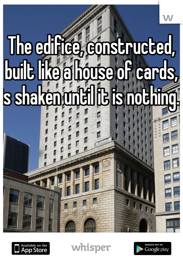 The edifice, constructed, built like a house of cards, is shaken until it is nothing.  