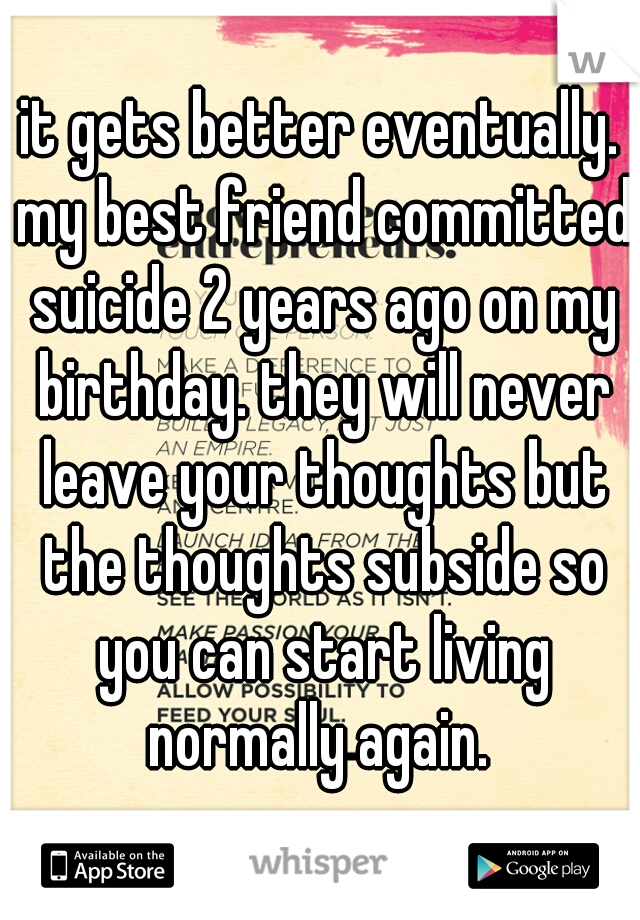 it gets better eventually. my best friend committed suicide 2 years ago on my birthday. they will never leave your thoughts but the thoughts subside so you can start living normally again. 