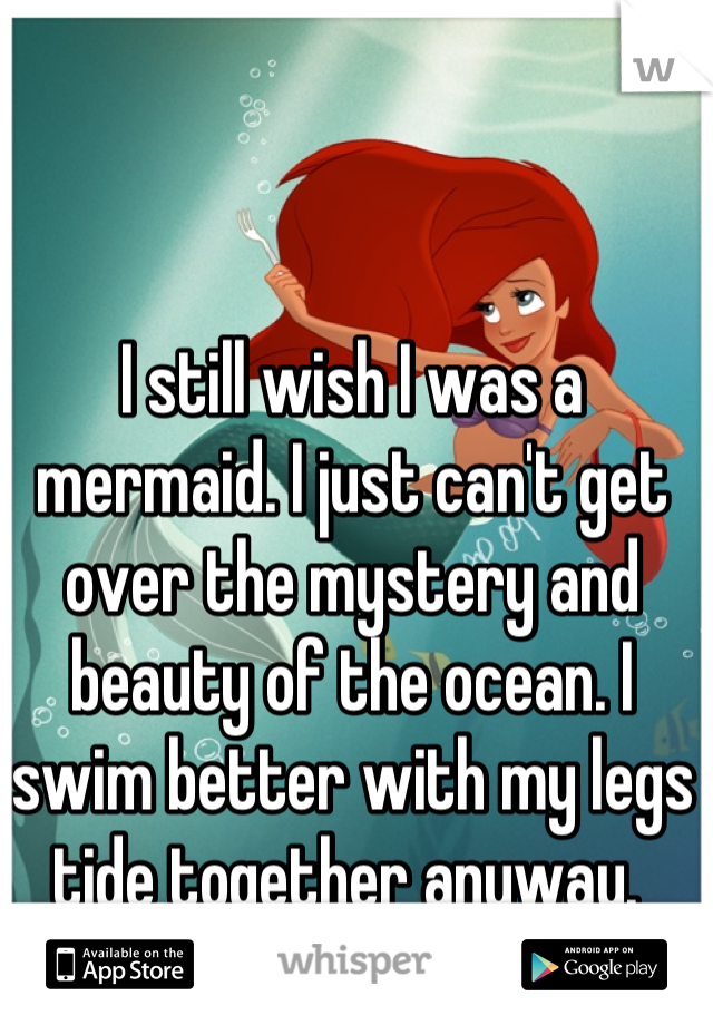I still wish I was a mermaid. I just can't get over the mystery and beauty of the ocean. I swim better with my legs tide together anyway. 