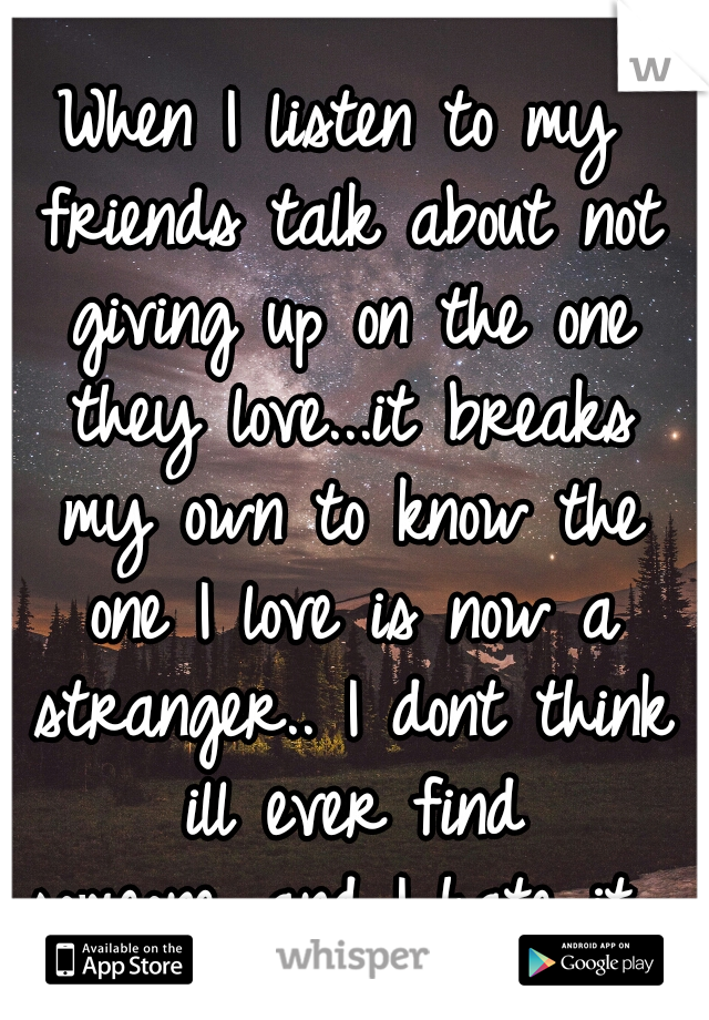 When I listen to my friends talk about not giving up on the one they love...it breaks my own to know the one I love is now a stranger.. I dont think ill ever find someone...and I hate it... 