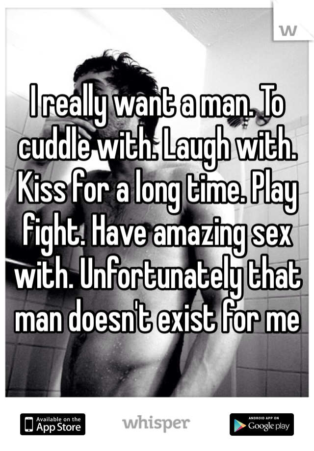 I really want a man. To cuddle with. Laugh with. Kiss for a long time. Play fight. Have amazing sex with. Unfortunately that man doesn't exist for me