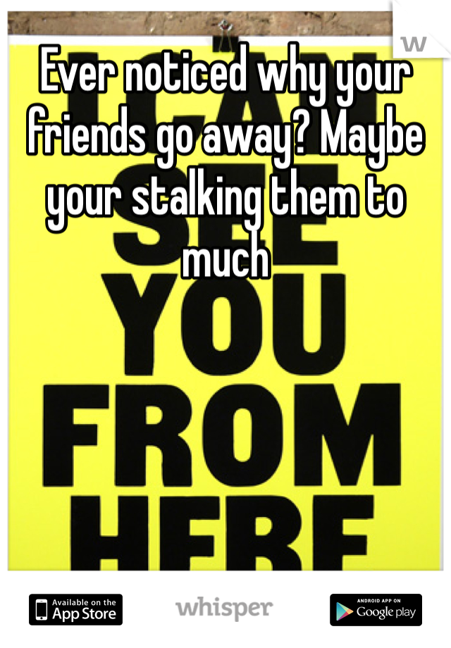 Ever noticed why your friends go away? Maybe your stalking them to much