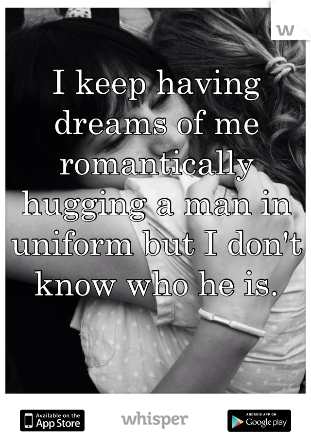 I keep having dreams of me romantically hugging a man in uniform but I don't know who he is. 