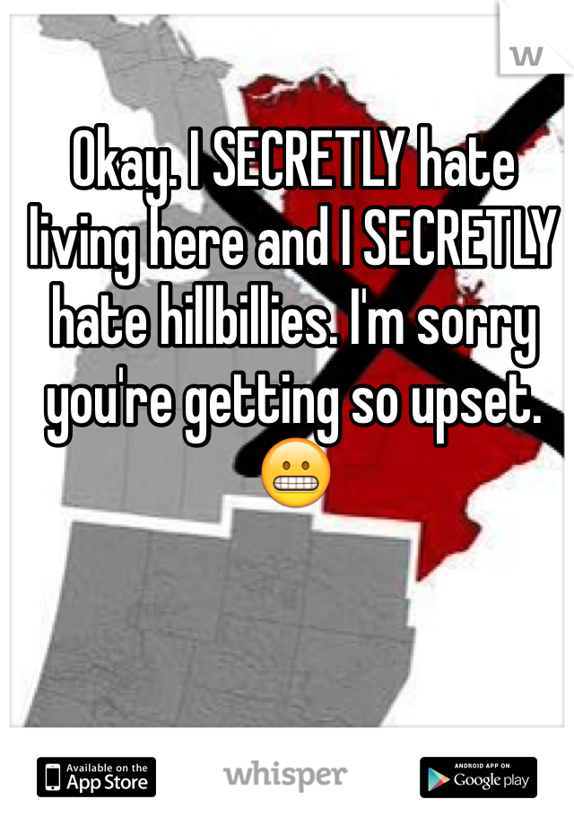 Okay. I SECRETLY hate living here and I SECRETLY hate hillbillies. I'm sorry you're getting so upset.  😬