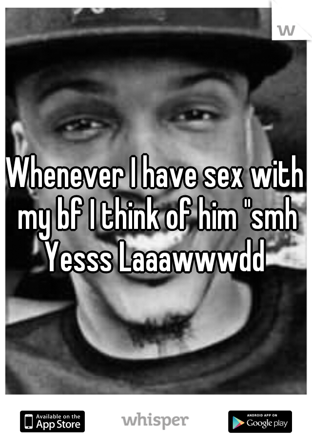 Whenever I have sex with my bf I think of him "smh Yesss Laaawwwdd 