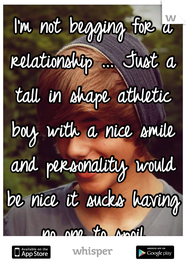I'm not begging for a relationship ... Just a tall in shape athletic boy with a nice smile and personality would be nice it sucks having no one to spoil