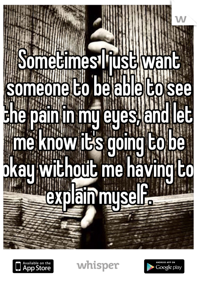 Sometimes I just want someone to be able to see the pain in my eyes, and let me know it's going to be okay without me having to explain myself. 