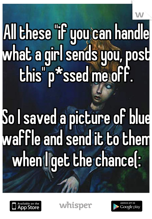 All these "if you can handle what a girl sends you, post this" p*ssed me off.

So I saved a picture of blue waffle and send it to them when I get the chance(: