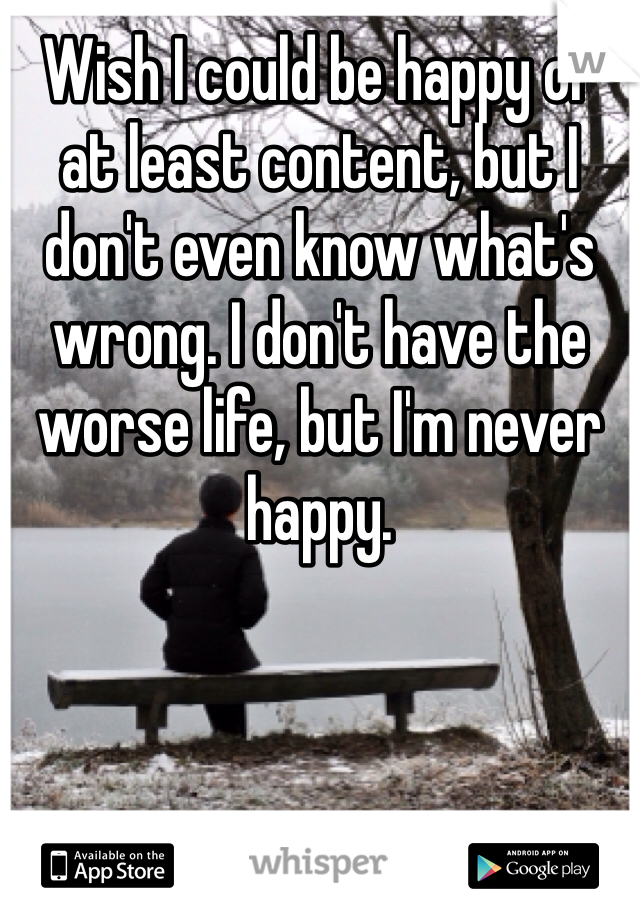 Wish I could be happy or at least content, but I don't even know what's wrong. I don't have the worse life, but I'm never happy. 