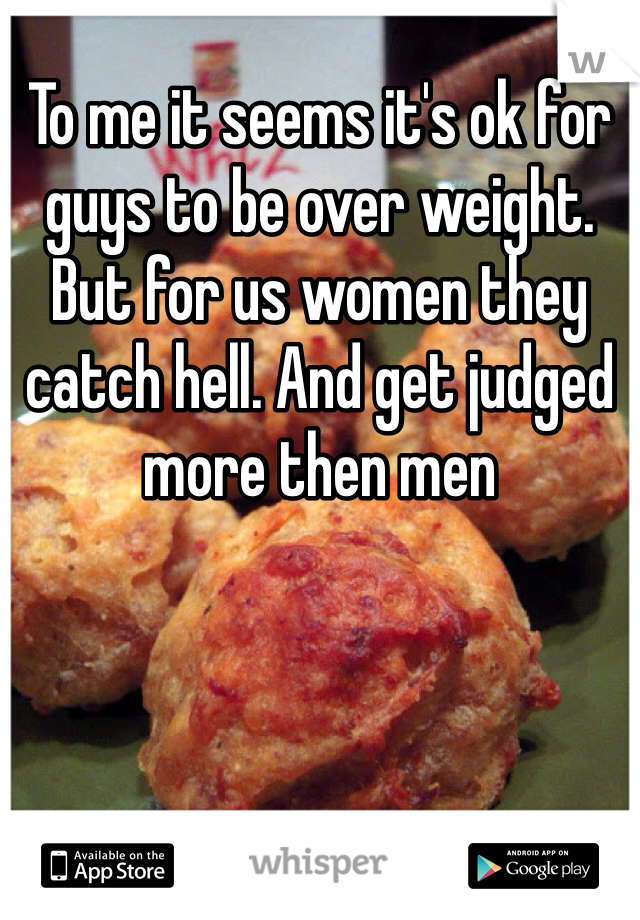 To me it seems it's ok for guys to be over weight. But for us women they catch hell. And get judged more then men 