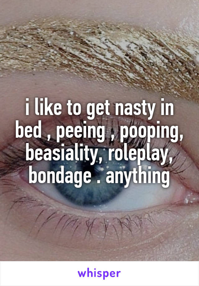 i like to get nasty in bed , peeing , pooping, beasiality, roleplay, bondage . anything