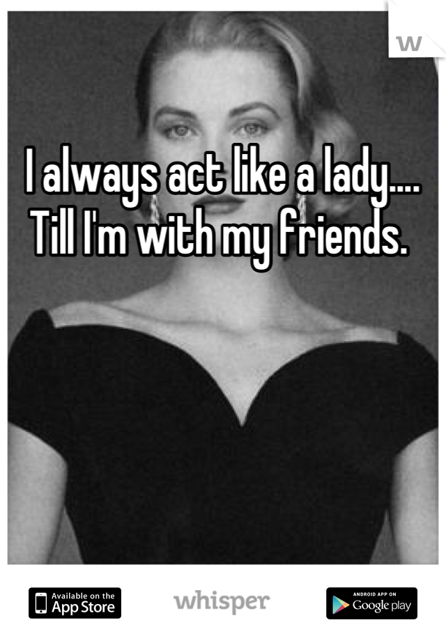 I always act like a lady.... Till I'm with my friends. 