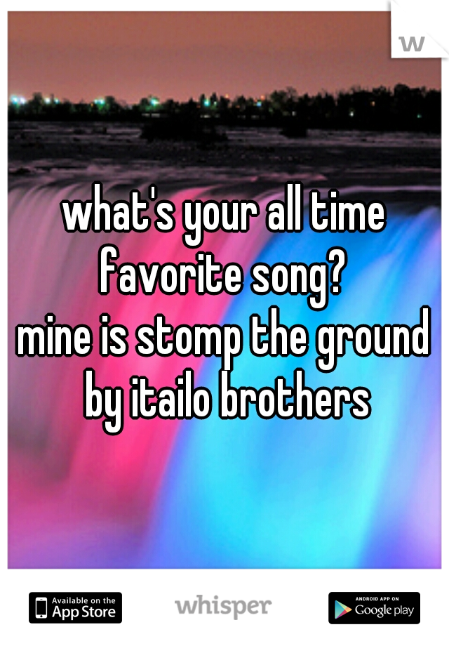 what's your all time favorite song? 
mine is stomp the ground by itailo brothers
