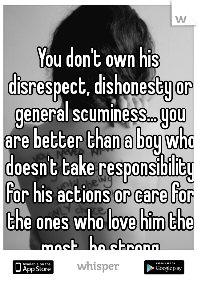 You don't own his disrespect, dishonesty or general scuminess... you are better than a boy who doesn't take responsibility for his actions or care for the ones who love him the most...be strong