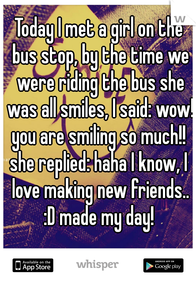 Today I met a girl on the bus stop, by the time we were riding the bus she was all smiles, I said: wow! you are smiling so much!! 
she replied: haha I know, I love making new friends..
:D made my day!