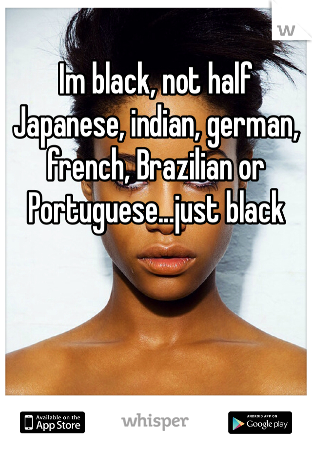 Im black, not half Japanese, indian, german, french, Brazilian or Portuguese...just black 