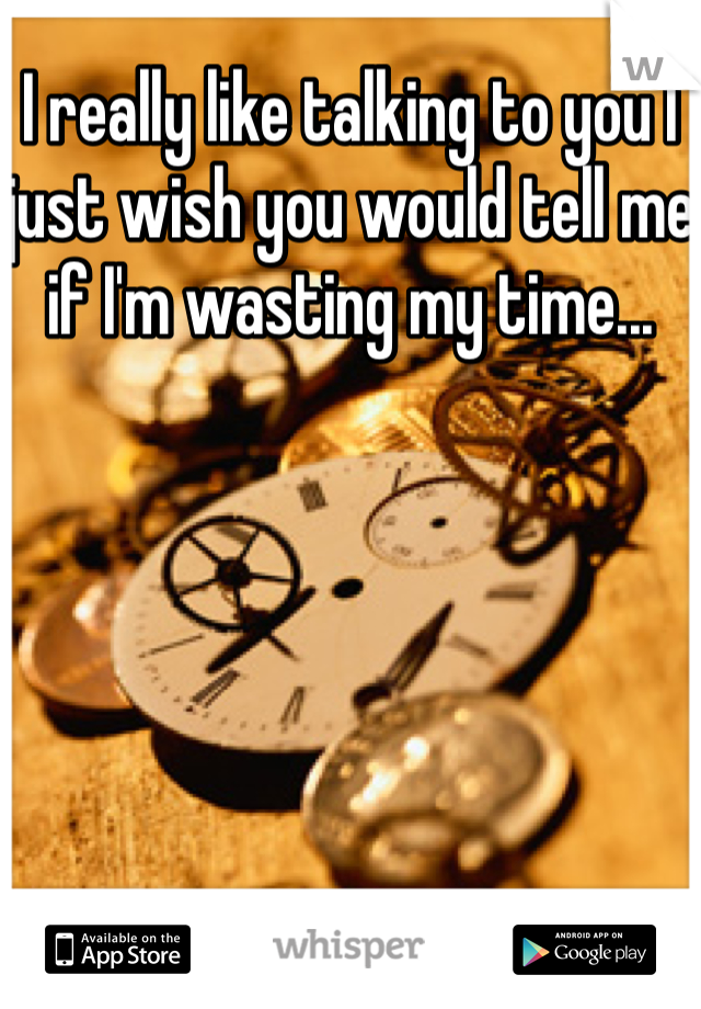 I really like talking to you I just wish you would tell me if I'm wasting my time...