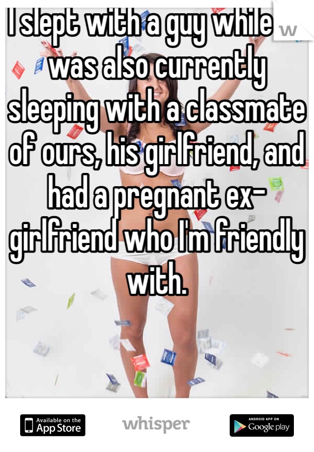 I slept with a guy while he was also currently sleeping with a classmate of ours, his girlfriend, and had a pregnant ex-girlfriend who I'm friendly with. 