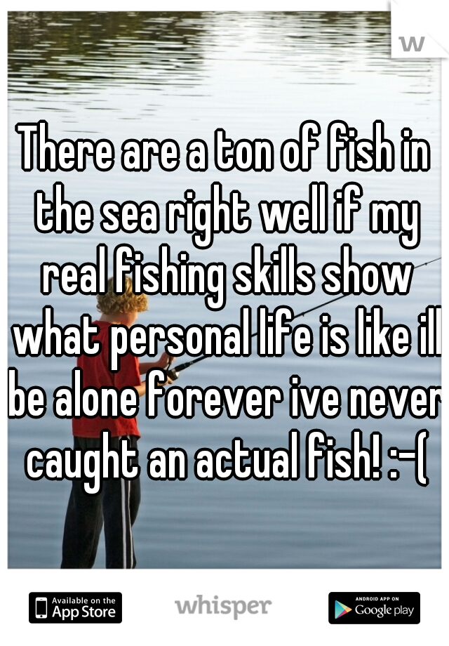 There are a ton of fish in the sea right well if my real fishing skills show what personal life is like ill be alone forever ive never caught an actual fish! :-(